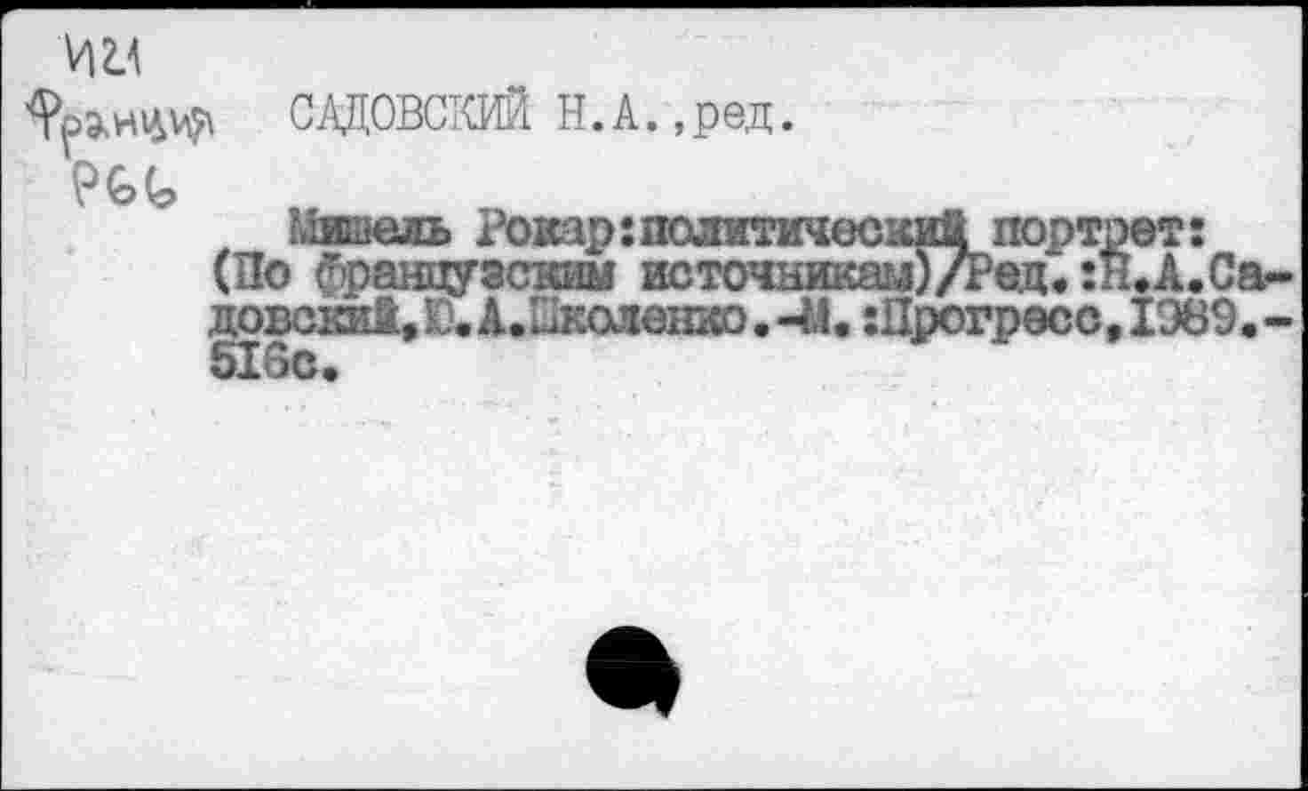 ﻿САДОВСКИЙ Н. А.,ред.
№<>
Мишель Рокар:политический портрет:
(По французским источникам)Дед. :н.А.Са-довски!. К). А.Пколенко. -44. :Прогресс, 1989. -516с.